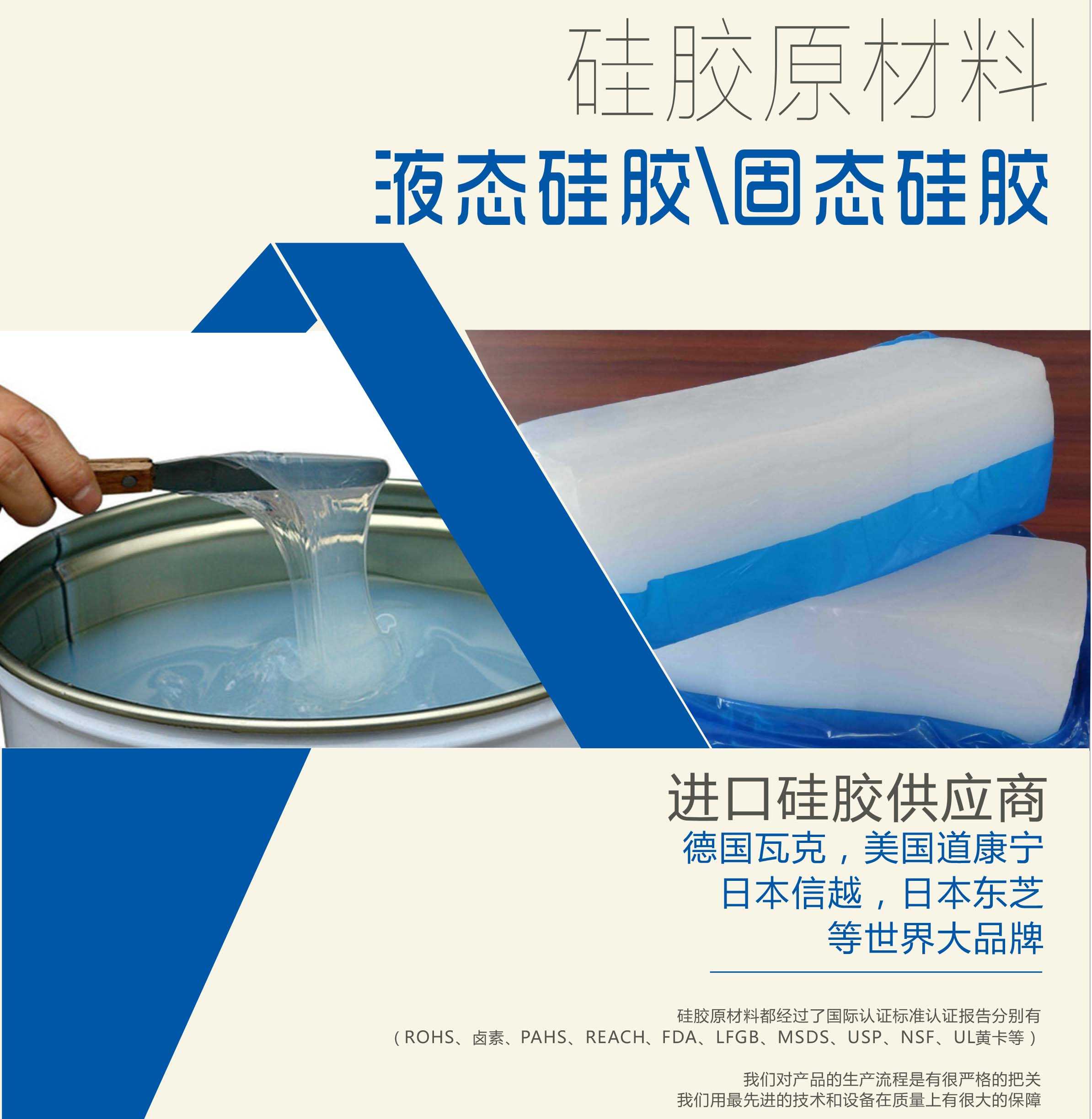 硅膠原材料按物理性質來分可以分成固體硅膠和液體硅膠    我們的供貨渠道都是進口硅膠供應商。    如：德國瓦克，美國道康寧，日本信越，日本東芝等世界大品牌。    我們的硅膠原材料都經過了國際認證標準，認證報告分別有（ROHS、鹵素、PAHS、REACH、FDA、LFGB、MSDS、USP、NSF、UL黃卡等）。    我們對產品的生產流程是有很嚴格的把關，我們用最先進的技術和設備在質量上有很大的保障
