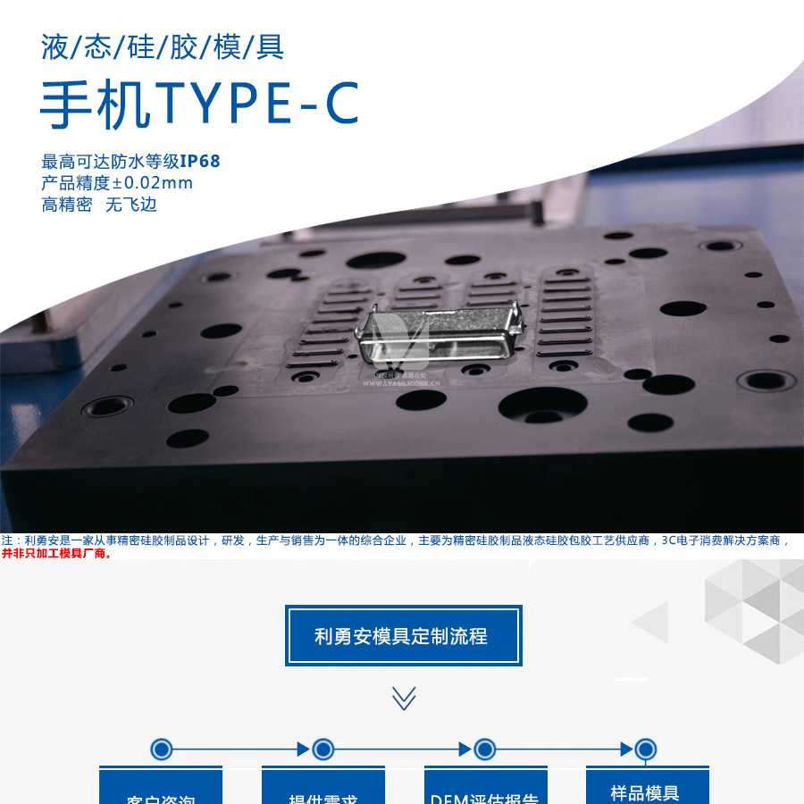 液態(tài)硅膠模具/手機(jī)TYPE-C/最高可達(dá)防水等級IP68/產(chǎn)品精度+-0.02mm/高精密/無飛邊/利勇安是一家從事精密硅膠制品設(shè)計(jì)，研發(fā)，生產(chǎn)與銷售為一體的綜合企業(yè)，主要為精密硅膠制品液態(tài)硅膠包膠工藝供應(yīng)商，3C電子消費(fèi)解決方案商