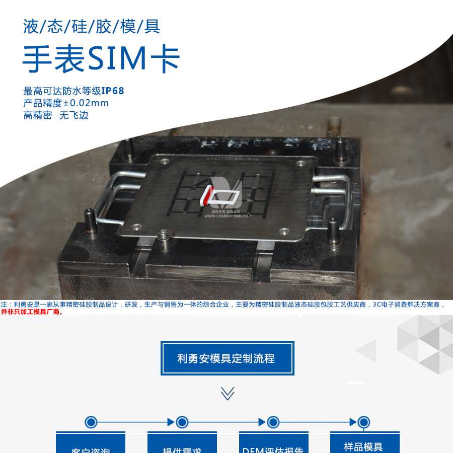 液態(tài)硅膠模具/手表SIM卡/最高可達(dá)防水等級IP68/產(chǎn)品精度+-0.02mm/高精密/無飛邊/利勇安是一家從事精密硅膠制品設(shè)計，研發(fā)，生產(chǎn)與銷售為一體的綜合企業(yè)，主要為精密硅膠制品液態(tài)硅膠包膠工藝供應(yīng)商，3C電子消費(fèi)解決方案商